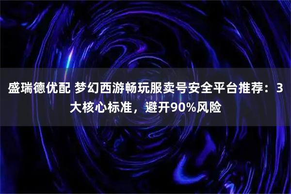 盛瑞德优配 梦幻西游畅玩服卖号安全平台推荐：3大核心标准，避开90%风险
