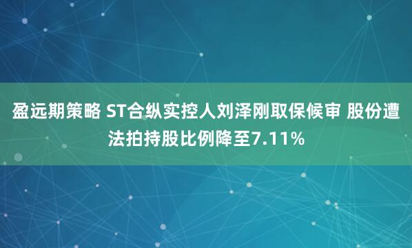 盈远期策略 ST合纵实控人刘泽刚取保候审 股份遭法拍持股比例降至7.11%