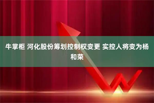 牛掌柜 河化股份筹划控制权变更 实控人将变为杨和荣