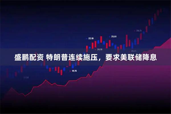 盛鹏配资 特朗普连续施压，要求美联储降息