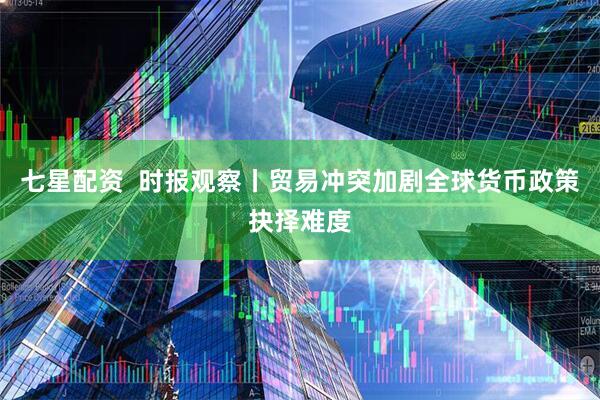 七星配资  时报观察丨贸易冲突加剧全球货币政策抉择难度