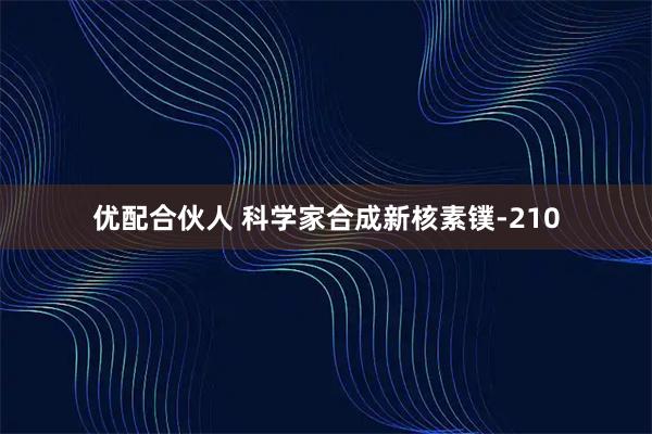 优配合伙人 科学家合成新核素镤-210