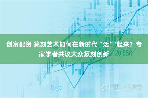 创富配资 篆刻艺术如何在新时代“活”’起来？专家学者共议大众篆刻创新