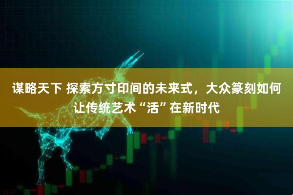 谋略天下 探索方寸印间的未来式，大众篆刻如何让传统艺术“活”在新时代