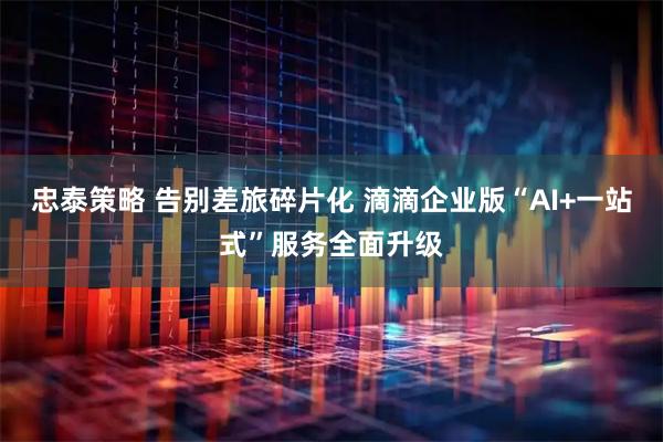 忠泰策略 告别差旅碎片化 滴滴企业版“AI+一站式”服务全面升级