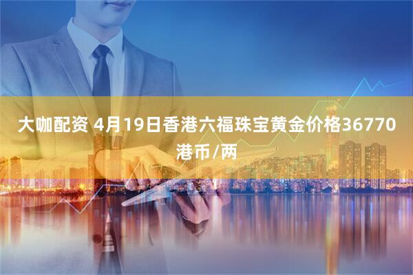 大咖配资 4月19日香港六福珠宝黄金价格36770港币/两
