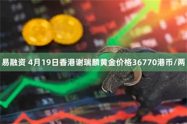 易融资 4月19日香港谢瑞麟黄金价格36770港币/两