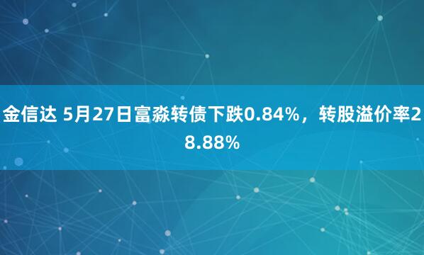 金信达 5月27日富淼转债下跌0.84%，转股溢价率28.88%