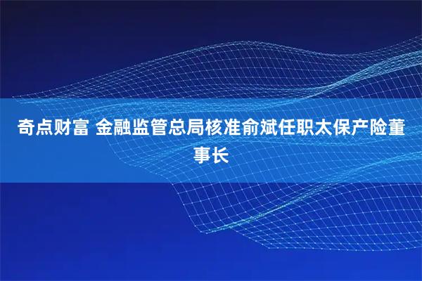 奇点财富 金融监管总局核准俞斌任职太保产险董事长