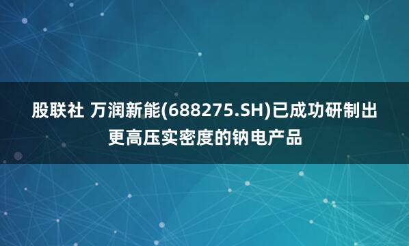 股联社 万润新能(688275.SH)已成功研制出更高压实密度的钠电产品