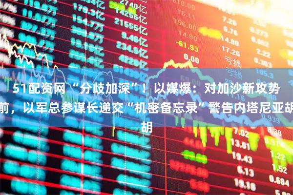 51配资网 “分歧加深”！以媒爆：对加沙新攻势前，以军总参谋长递交“机密备忘录”警告内塔尼亚胡