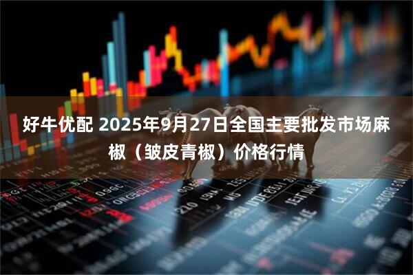 好牛优配 2025年9月27日全国主要批发市场麻椒（皱皮青椒）价格行情