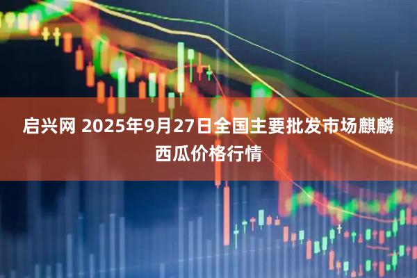 启兴网 2025年9月27日全国主要批发市场麒麟西瓜价格行情