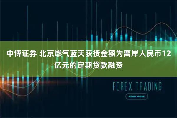 中博证券 北京燃气蓝天获授金额为离岸人民币12亿元的定期贷款融资
