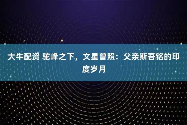 大牛配资 驼峰之下，文星曾照：父亲斯吾铭的印度岁月