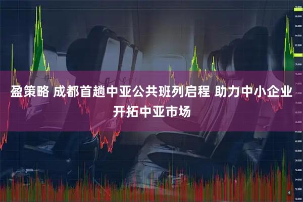 盈策略 成都首趟中亚公共班列启程 助力中小企业开拓中亚市场