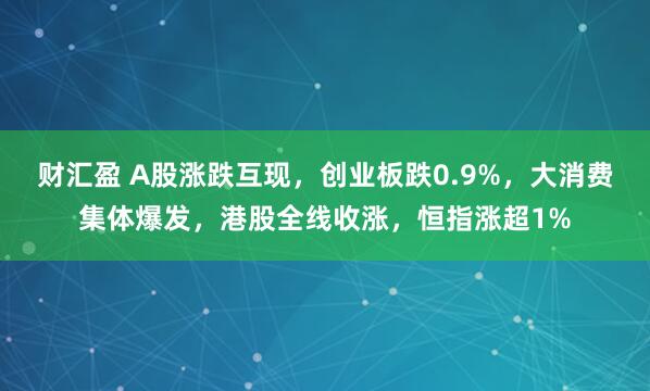财汇盈 A股涨跌互现，创业板跌0.9%，大消费集体爆发，港股全线收涨，恒指涨超1%