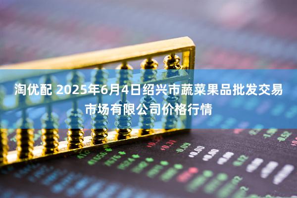 淘优配 2025年6月4日绍兴市蔬菜果品批发交易市场有限公司价格行情