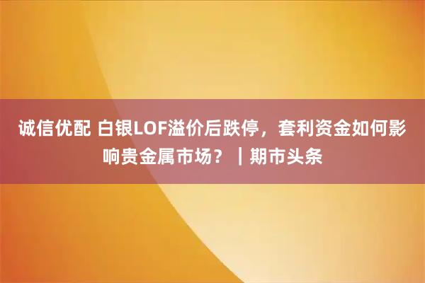 诚信优配 白银LOF溢价后跌停，套利资金如何影响贵金属市场？｜期市头条