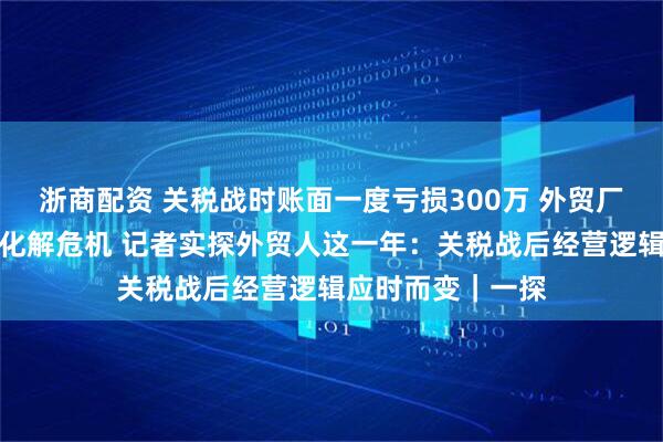 浙商配资 关税战时账面一度亏损300万 外贸厂家一个举动成功化解危机 记者实探外贸人这一年：关税战后经营逻辑应时而变｜一探