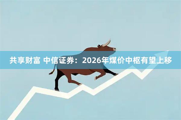 共享财富 中信证券：2026年煤价中枢有望上移