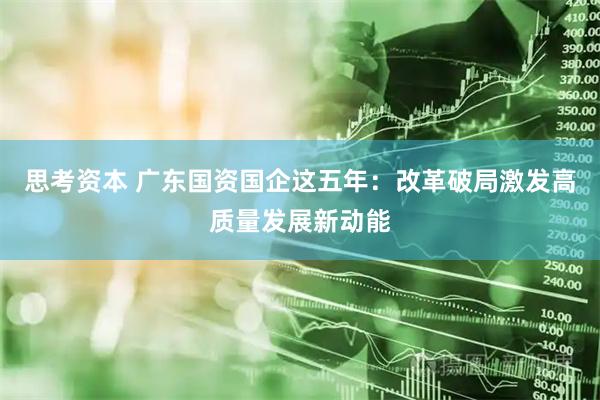 思考资本 广东国资国企这五年：改革破局激发高质量发展新动能