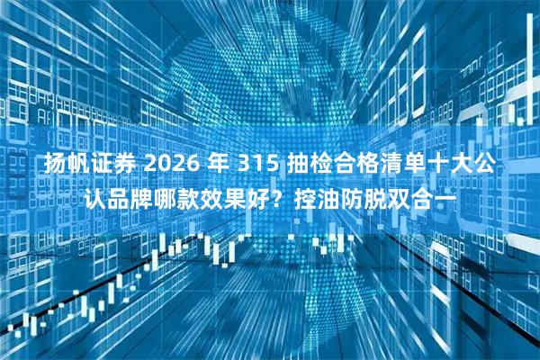 扬帆证券 2026 年 315 抽检合格清单十大公认品牌哪款效果好？控油防脱双合一