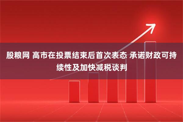 股粮网 高市在投票结束后首次表态 承诺财政可持续性及加快减税谈判