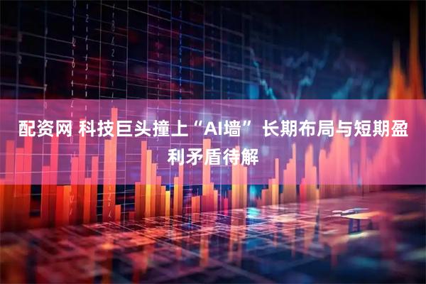 配资网 科技巨头撞上“AI墙” 长期布局与短期盈利矛盾待解