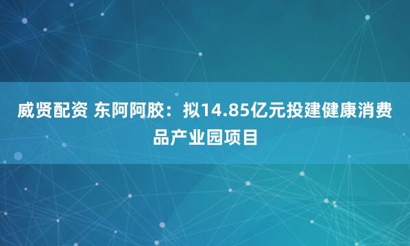 威贤配资 东阿阿胶：拟14.85亿元投建健康消费品产业园项目