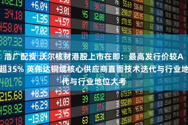 浩广配资 沃尔核材港股上市在即：最高发行价较A股折价超35% 英伟达铜缆核心供应商直面技术迭代与行业地位大考