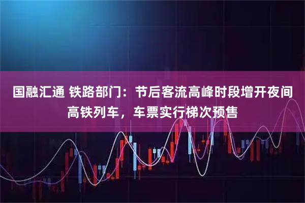 国融汇通 铁路部门：节后客流高峰时段增开夜间高铁列车，车票实行梯次预售