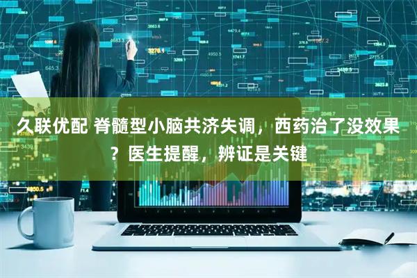 久联优配 脊髓型小脑共济失调,西药治了没效果?医生提醒,辨证是关键