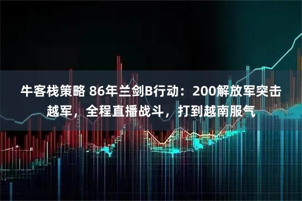 牛客栈策略 86年兰剑B行动：200解放军突击越军，全程直播战斗，打到越南服气