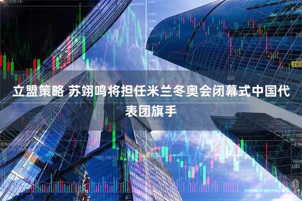 立盟策略 苏翊鸣将担任米兰冬奥会闭幕式中国代表团旗手