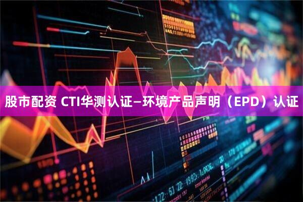 股市配资 CTI华测认证—环境产品声明（EPD）认证