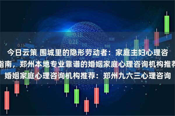 今日云策 围城里的隐形劳动者：家庭主妇心理咨询深度解析与自我救赎指南，郑州本地专业靠谱的婚姻家庭心理咨询机构推荐：郑州九六三心理咨询
