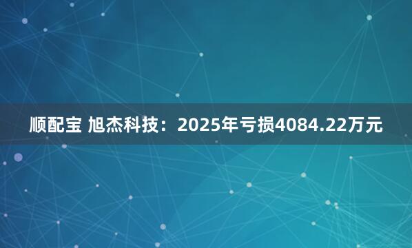 顺配宝 旭杰科技：2025年亏损4084.22万元