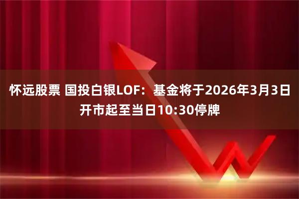 怀远股票 国投白银LOF：基金将于2026年3月3日开市起至当日10:30停牌
