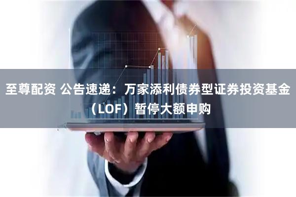 至尊配资 公告速递：万家添利债券型证券投资基金（LOF）暂停大额申购