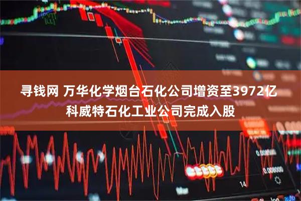 寻钱网 万华化学烟台石化公司增资至3972亿 科威特石化工业公司完成入股