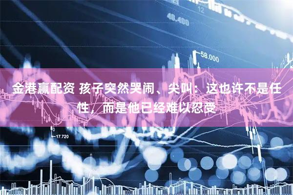 金港赢配资 孩子突然哭闹、尖叫：这也许不是任性，而是他已经难以忍受