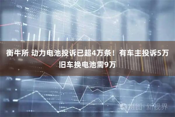 衡牛所 动力电池投诉已超4万条！有车主投诉5万旧车换电池需9万